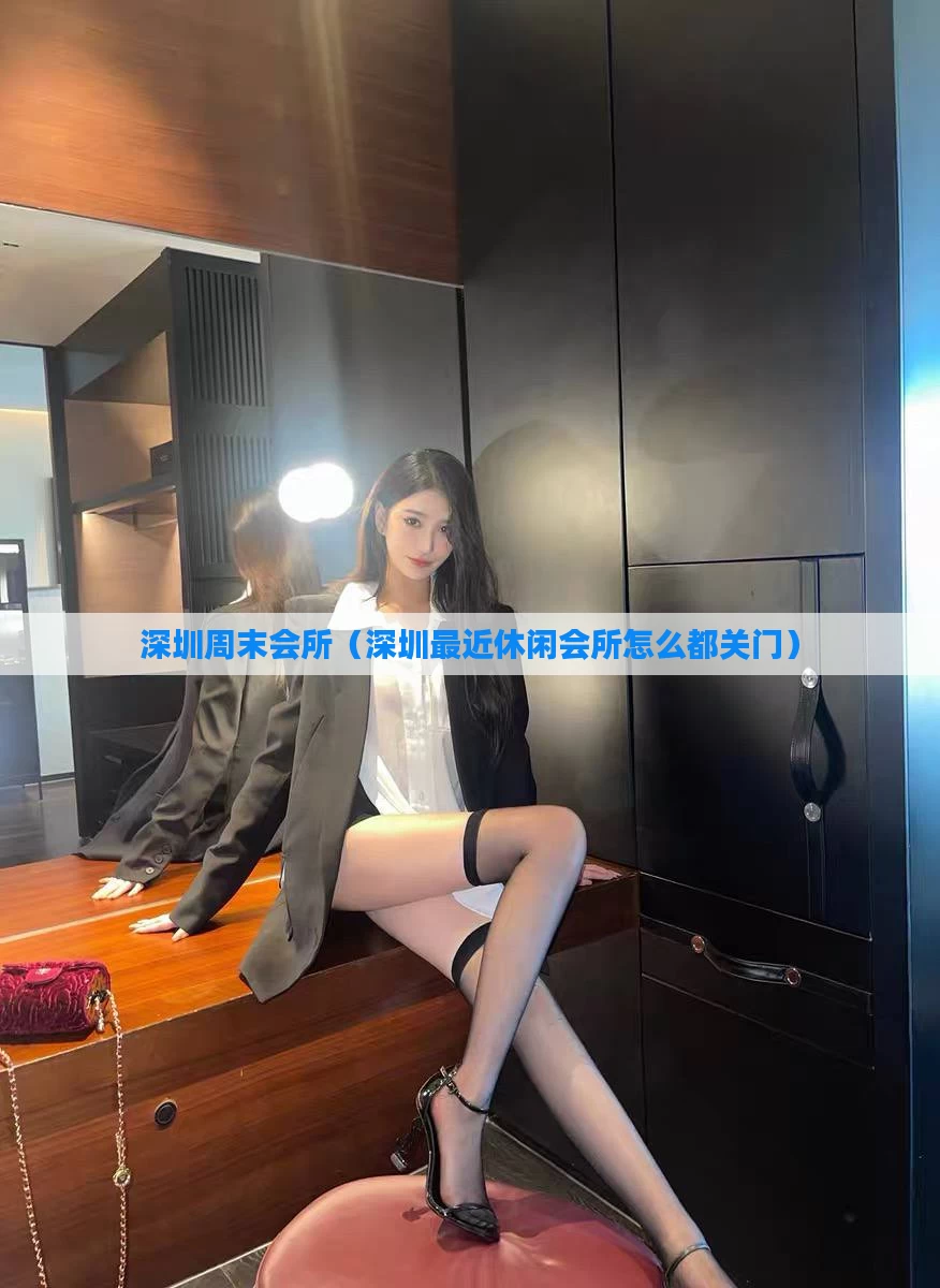 深圳周末会所（深圳最近休闲会所怎么都关门）