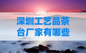 深圳工艺品茶台厂家有哪些（深圳茶台加工厂）