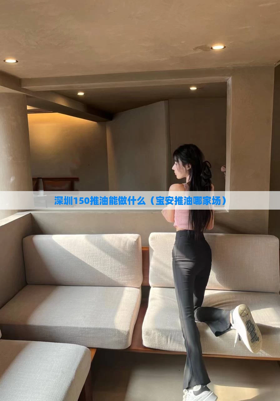 深圳150推油能做什么（宝安推油哪家场）