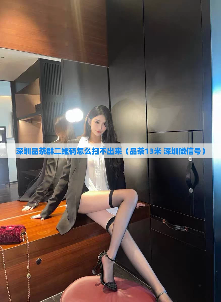 深圳品茶群二维码怎么扫不出来（品茶13米 深圳微信号）