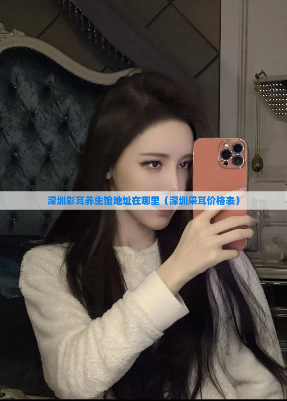 深圳彩耳养生馆地址在哪里（深圳采耳价格表）