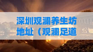 深圳观澜养生坊地址（观澜足道养生会馆怎么样）