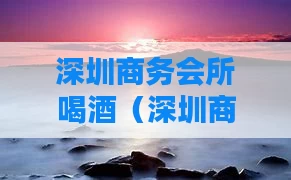 深圳商务会所喝酒（深圳商务酒吧）