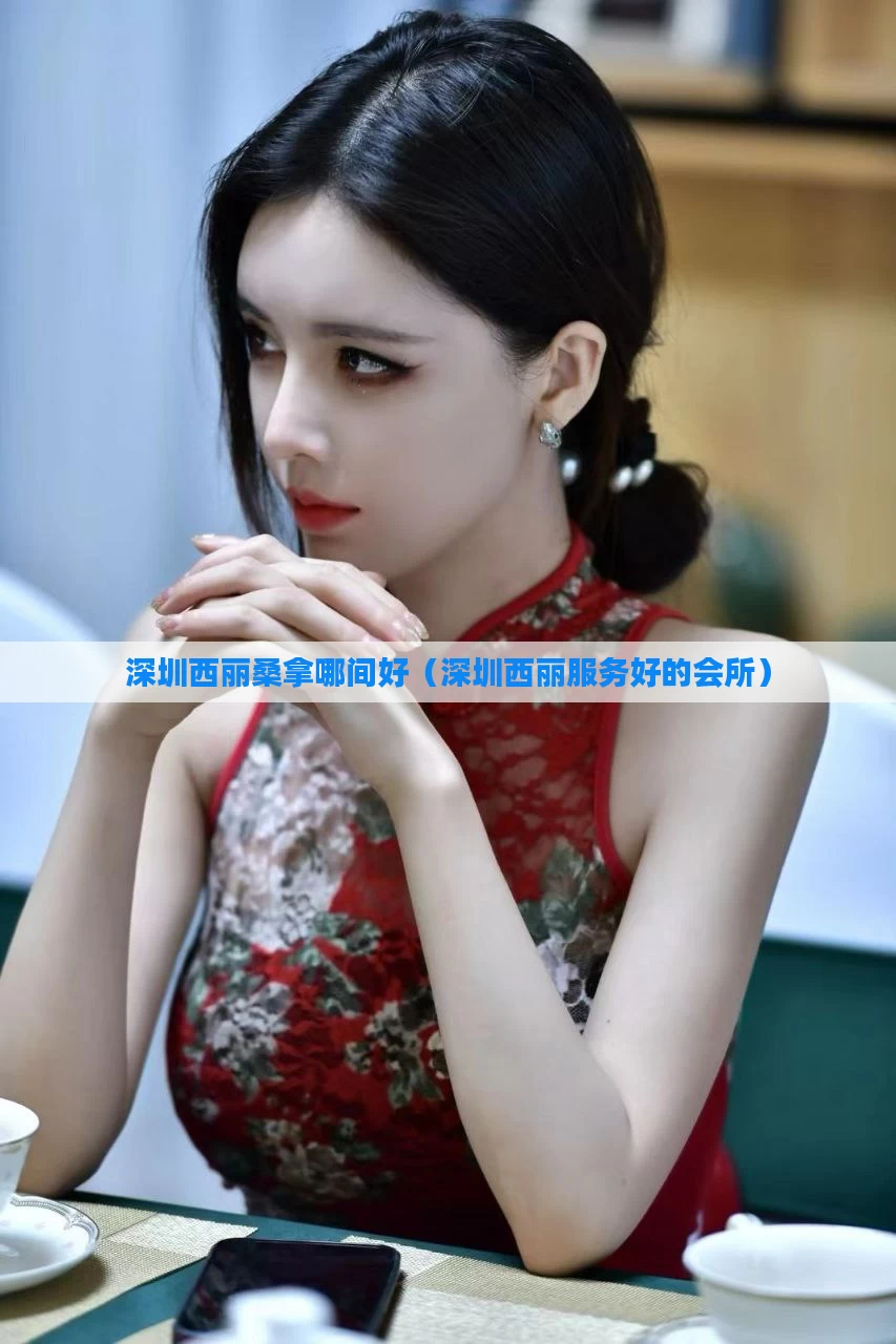 深圳西丽桑拿哪间好（深圳西丽服务好的会所）
