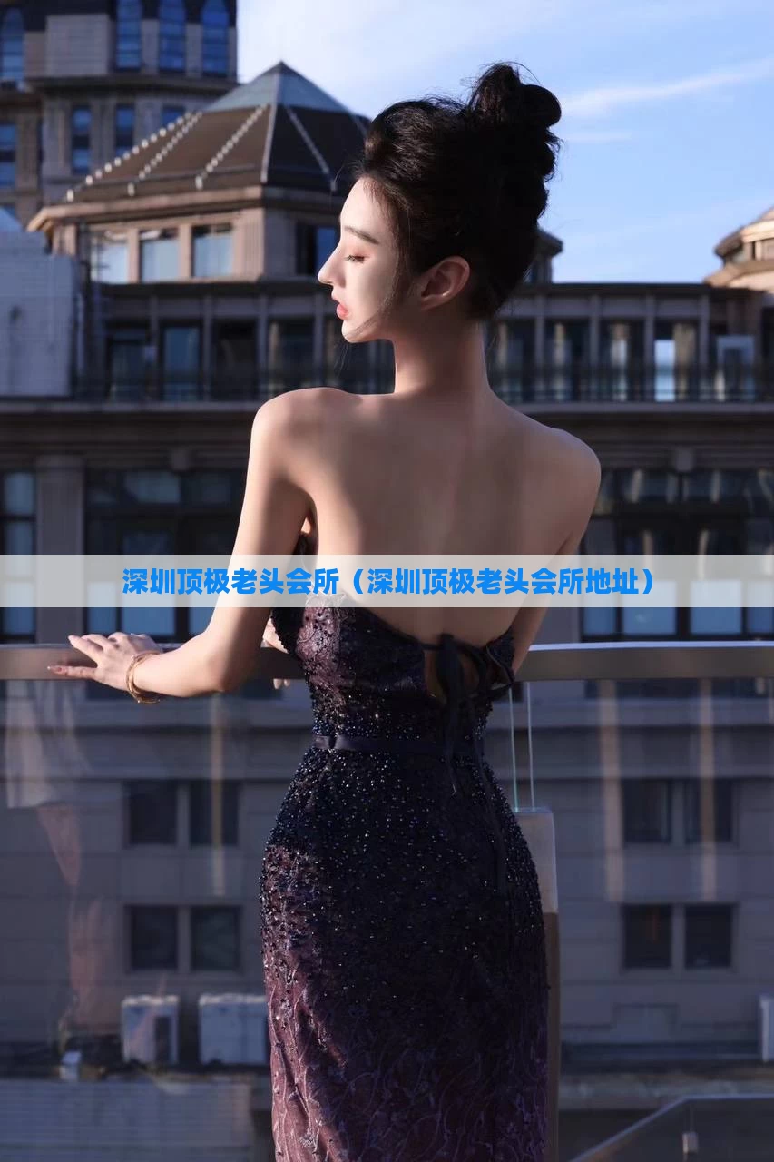 深圳顶极老头会所（深圳顶极老头会所地址）