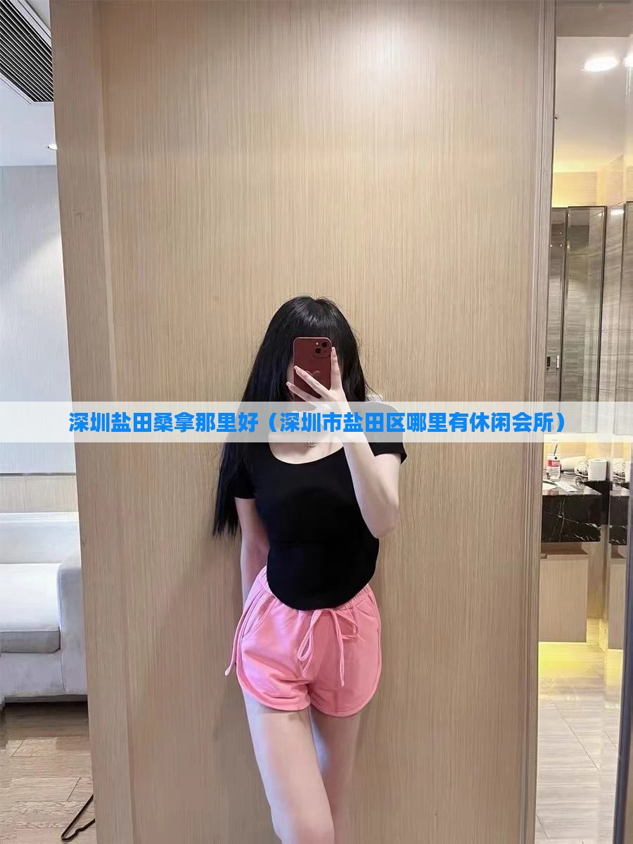 深圳盐田桑拿那里好（深圳市盐田区哪里有休闲会所）